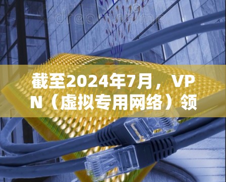截至2024年7月，VPN（虚拟专用网络）领域的最新动态和技术发展主要集中在以下几个方面，以下信息供参考